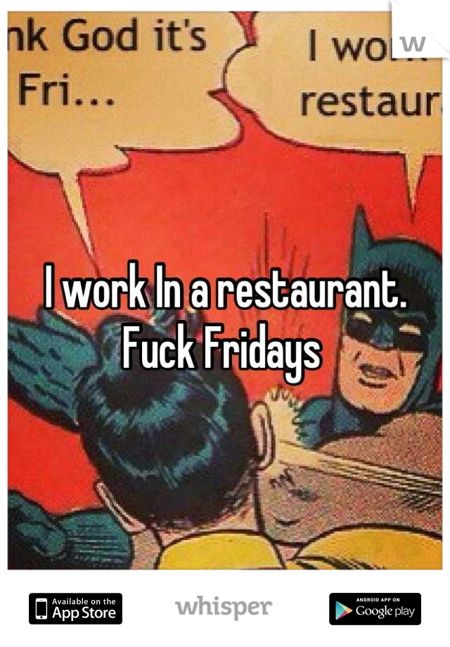 I work In a restaurant. Fuck Fridays 