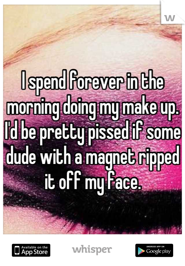 I spend forever in the morning doing my make up. I'd be pretty pissed if some dude with a magnet ripped it off my face.