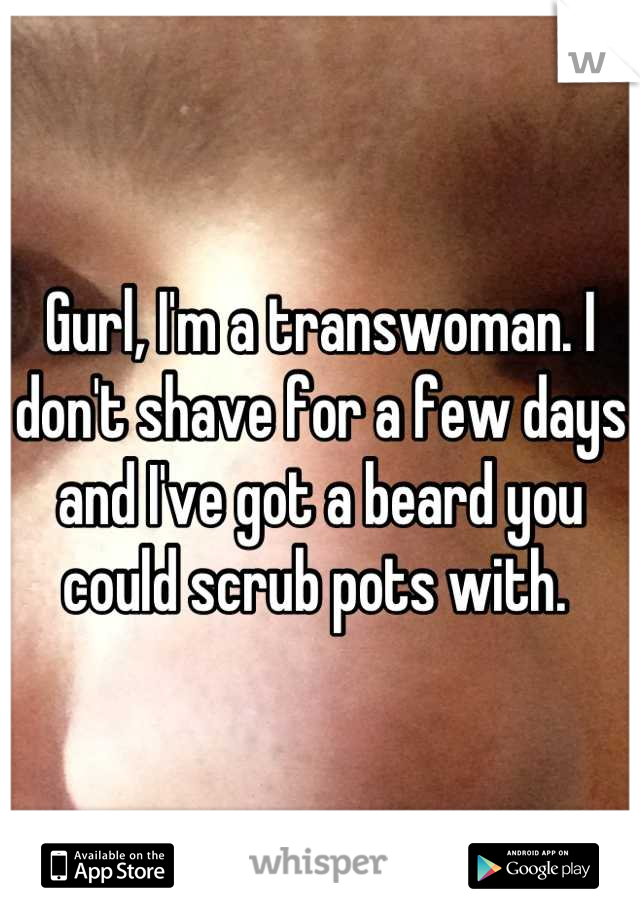 Gurl, I'm a transwoman. I don't shave for a few days and I've got a beard you could scrub pots with. 