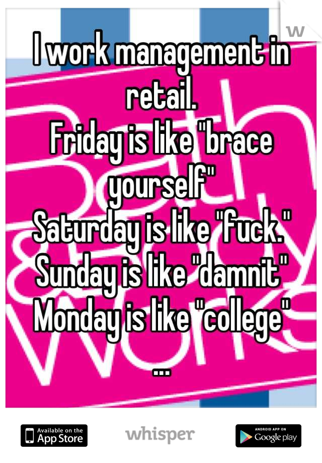 I work management in retail.
Friday is like "brace yourself"
Saturday is like "fuck."
Sunday is like "damnit"
Monday is like "college"
...

