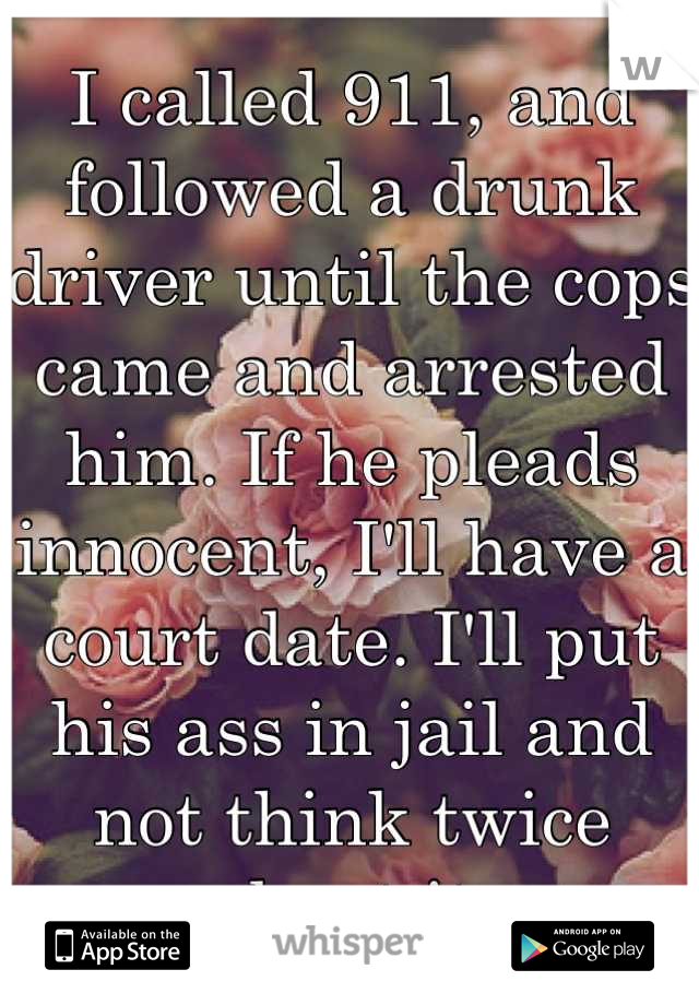 I called 911, and followed a drunk driver until the cops came and arrested him. If he pleads innocent, I'll have a court date. I'll put his ass in jail and not think twice about it.