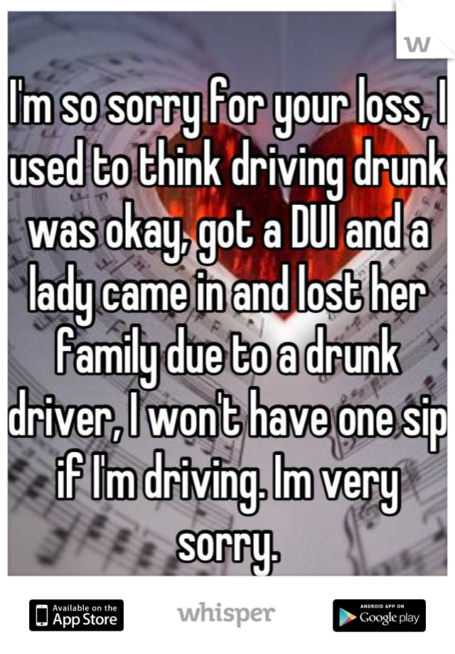 I'm so sorry for your loss, I used to think driving drunk was okay, got a DUI and a lady came in and lost her family due to a drunk driver, I won't have one sip if I'm driving. Im very sorry.
