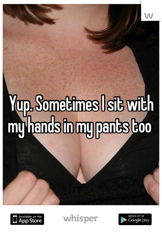Yup. Sometimes I sit with my hands in my pants too 