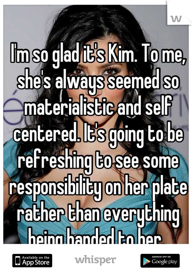 I'm so glad it's Kim. To me, she's always seemed so materialistic and self centered. It's going to be refreshing to see some responsibility on her plate rather than everything being handed to her. 