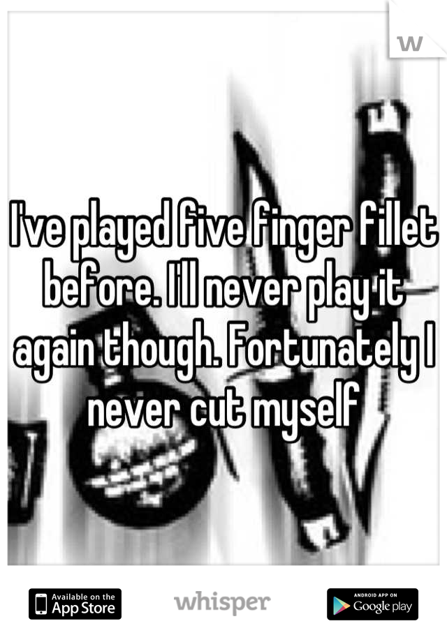 I've played five finger fillet before. I'll never play it again though. Fortunately I never cut myself