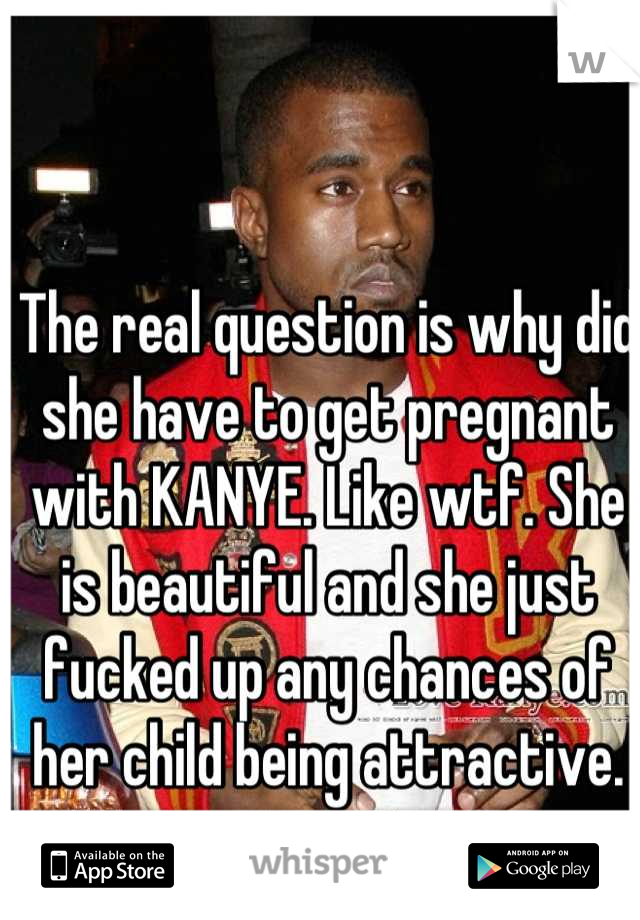 The real question is why did she have to get pregnant with KANYE. Like wtf. She is beautiful and she just fucked up any chances of her child being attractive.