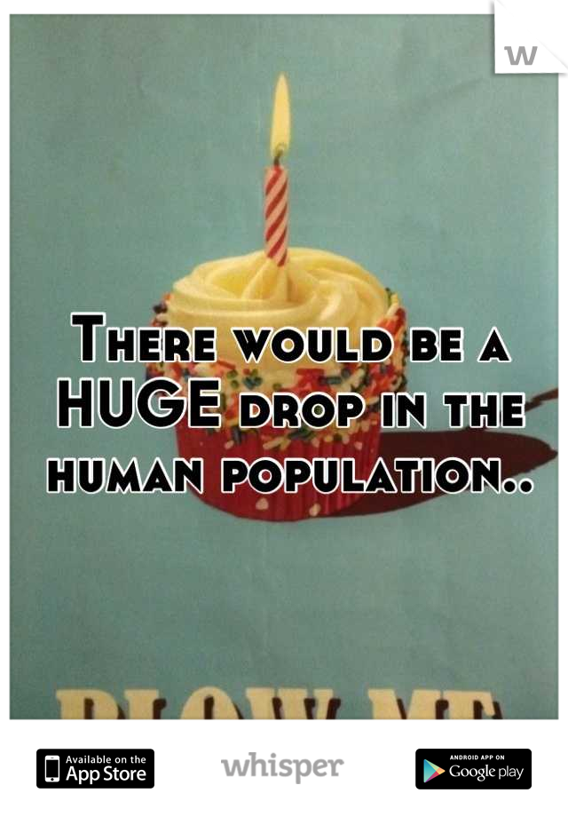 There would be a HUGE drop in the human population..