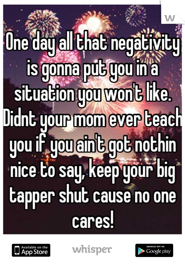 One day all that negativity is gonna put you in a situation you won't like. 
Didnt your mom ever teach you if you ain't got nothin nice to say, keep your big tapper shut cause no one cares!