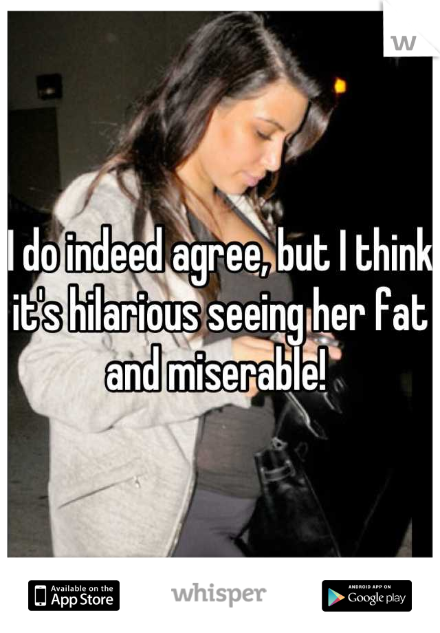 I do indeed agree, but I think it's hilarious seeing her fat and miserable! 