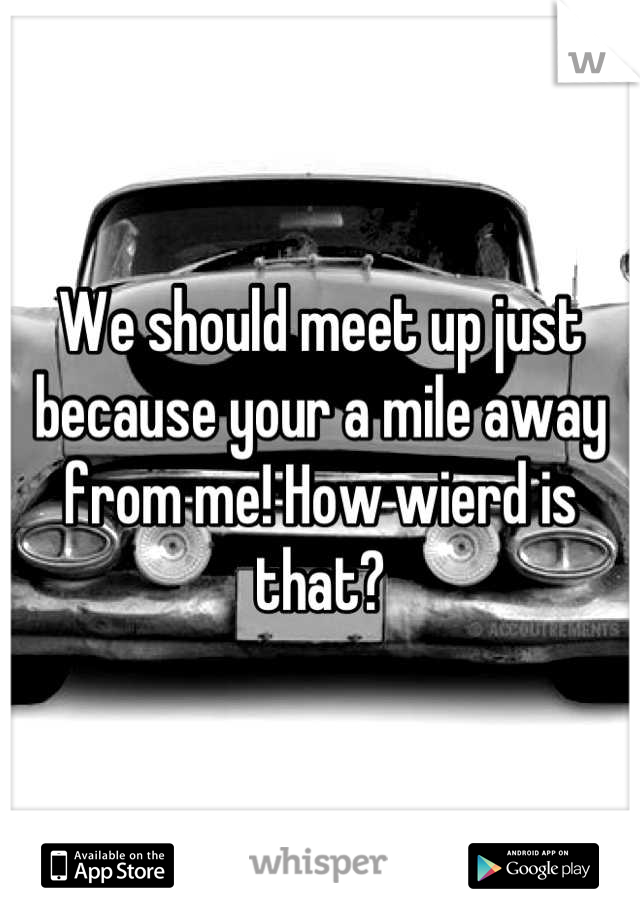 We should meet up just because your a mile away from me! How wierd is that?