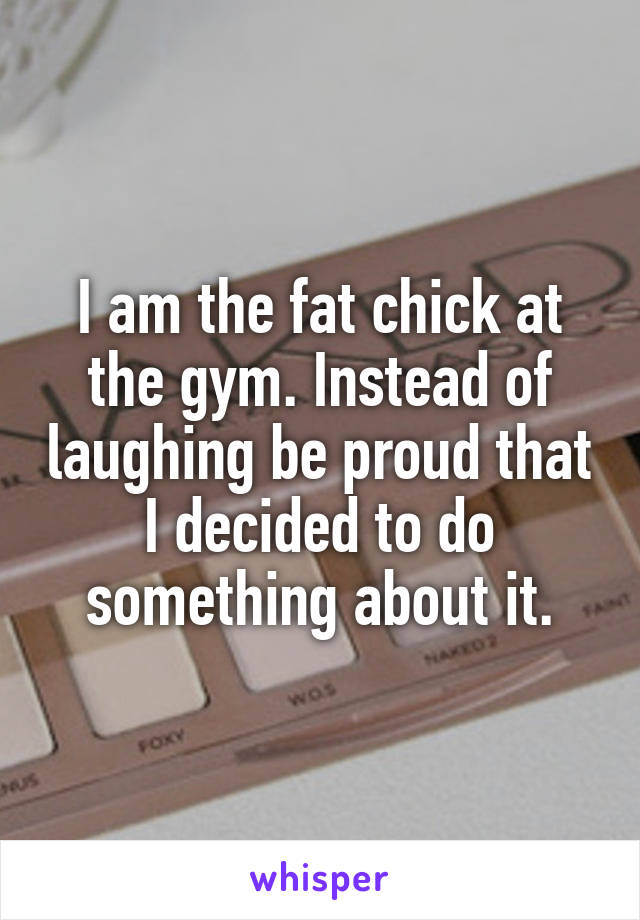 I am the fat chick at the gym. Instead of laughing be proud that I decided to do something about it.