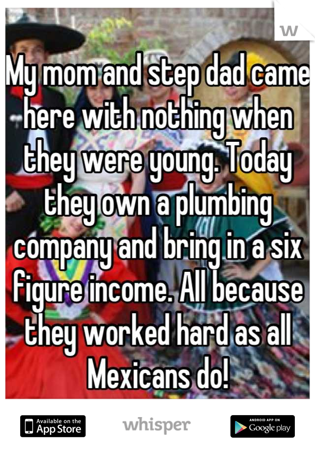 My mom and step dad came here with nothing when they were young. Today they own a plumbing company and bring in a six figure income. All because they worked hard as all Mexicans do!