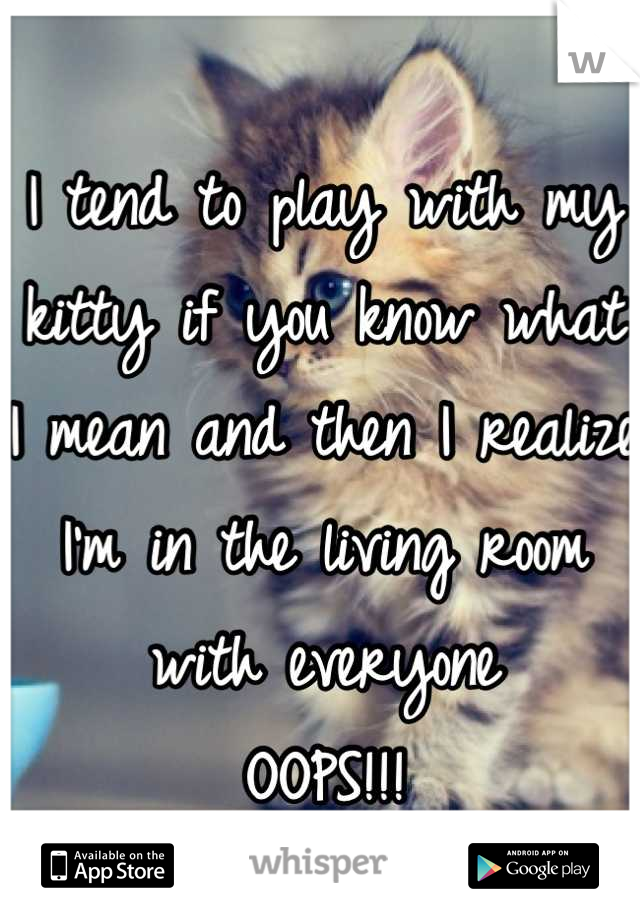 I tend to play with my kitty if you know what I mean and then I realize I'm in the living room with everyone 
OOPS!!!