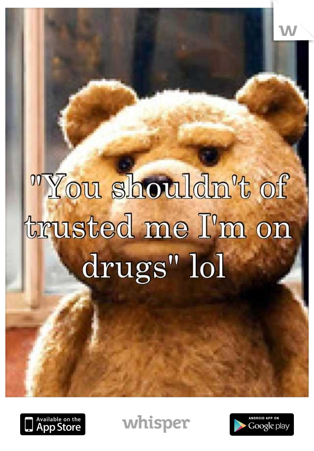 "You shouldn't of trusted me I'm on drugs" lol 