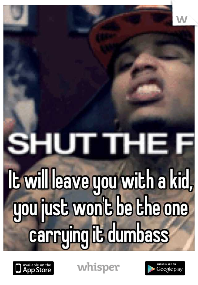 It will leave you with a kid, you just won't be the one carrying it dumbass 