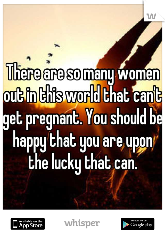 There are so many women out in this world that can't get pregnant. You should be happy that you are upon the lucky that can.