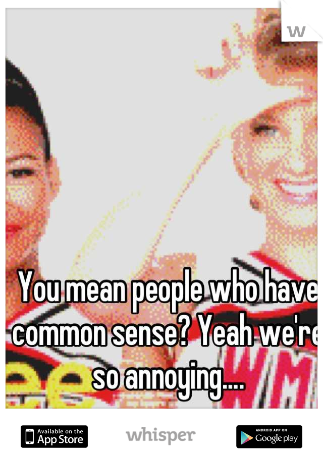 You mean people who have common sense? Yeah we're so annoying....