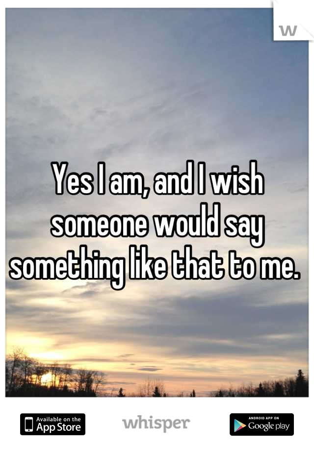 Yes I am, and I wish someone would say something like that to me. 