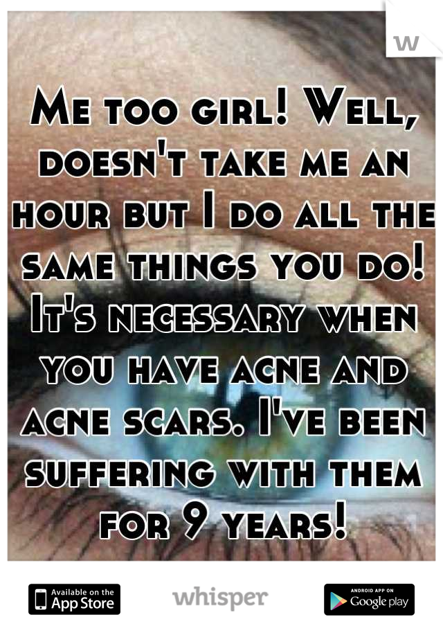 Me too girl! Well, doesn't take me an hour but I do all the same things you do! It's necessary when you have acne and acne scars. I've been suffering with them for 9 years!