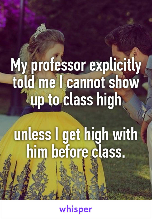 My professor explicitly told me I cannot show up to class high

unless I get high with him before class.