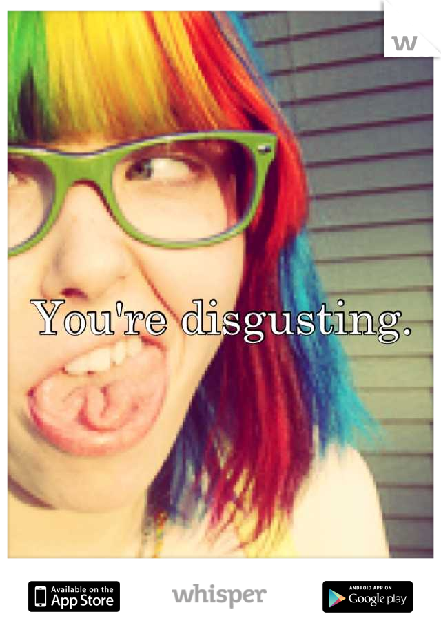 You're disgusting.