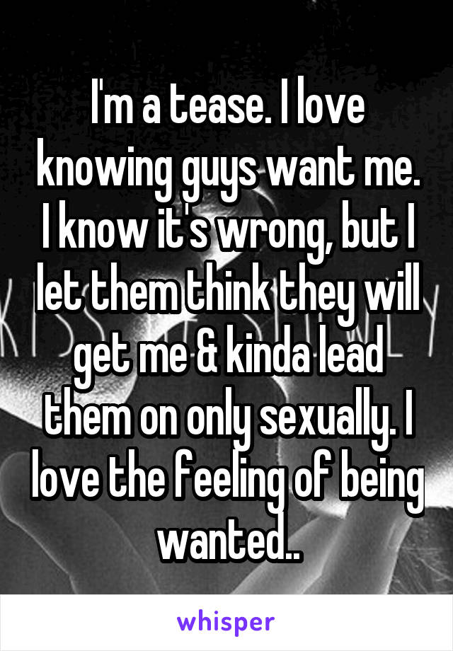 I'm a tease. I love knowing guys want me. I know it's wrong, but I let them think they will get me & kinda lead them on only sexually. I love the feeling of being wanted..