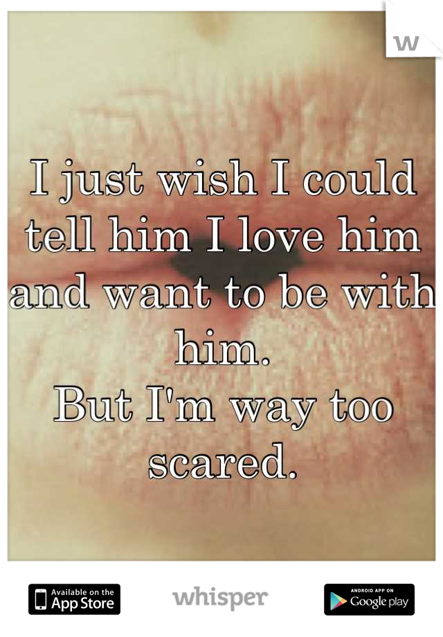 I just wish I could tell him I love him and want to be with him.
But I'm way too scared.