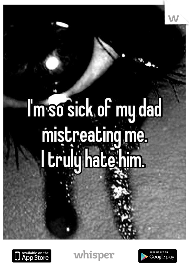 I'm so sick of my dad mistreating me. 
I truly hate him. 