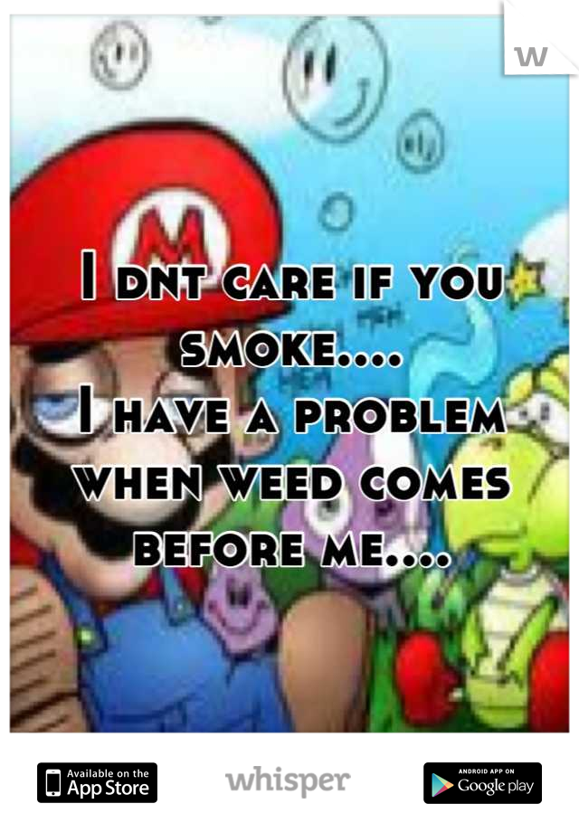 I dnt care if you smoke....
I have a problem when weed comes before me....