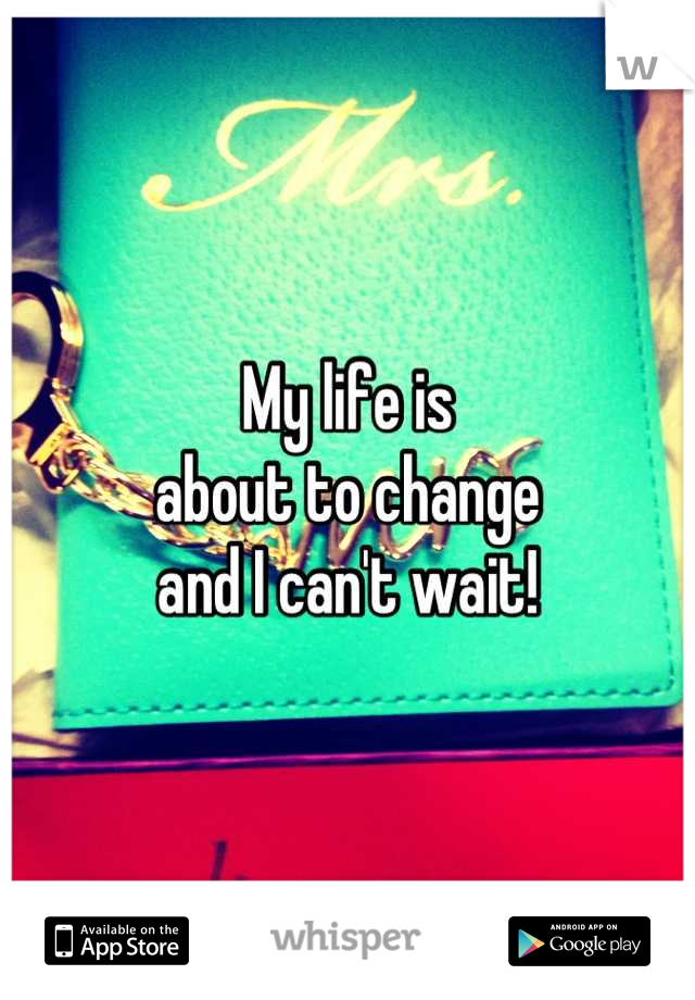 My life is 
about to change
and I can't wait!