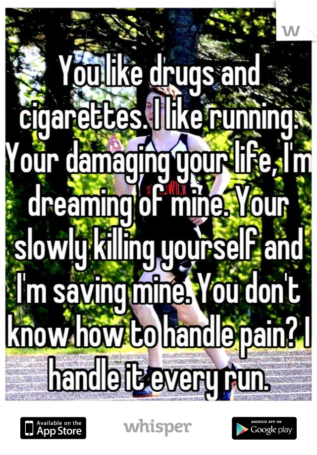 You like drugs and cigarettes. I like running. Your damaging your life, I'm dreaming of mine. Your slowly killing yourself and I'm saving mine. You don't know how to handle pain? I handle it every run.