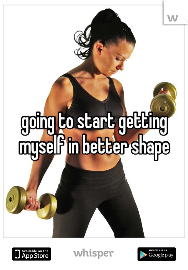 going to start getting myself in better shape