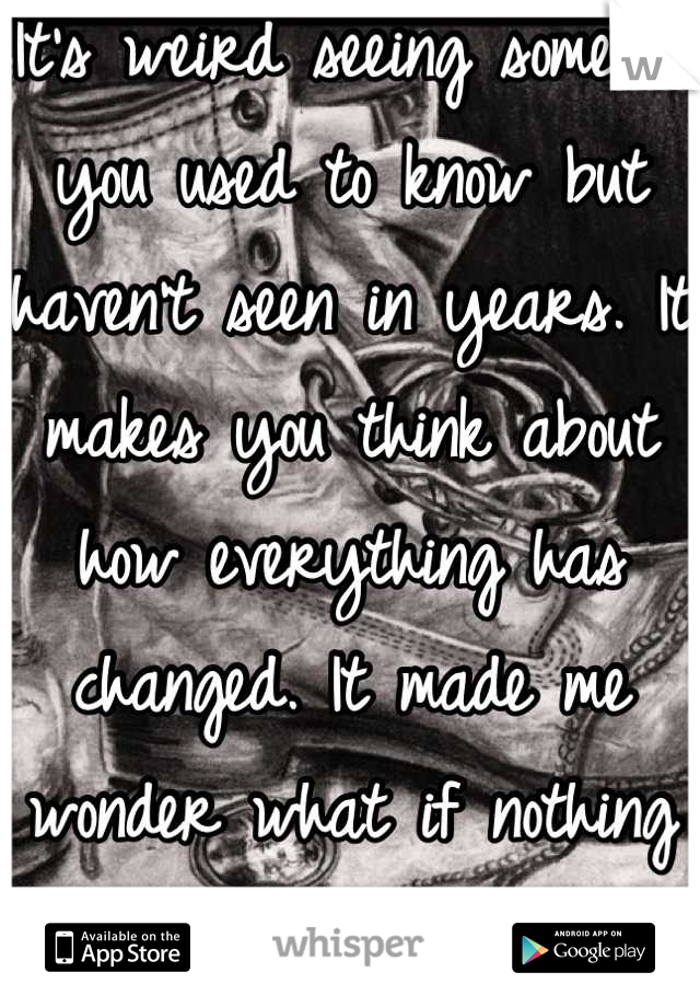 It's weird seeing someone you used to know but haven't seen in years. It makes you think about how everything has changed. It made me wonder what if nothing had changed. 