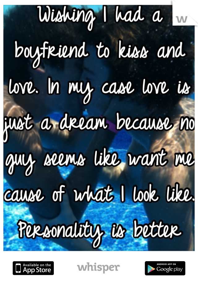 Wishing I had a boyfriend to kiss and love. In my case love is just a dream because no guy seems like want me cause of what I look like. Personality is better than looks every time.