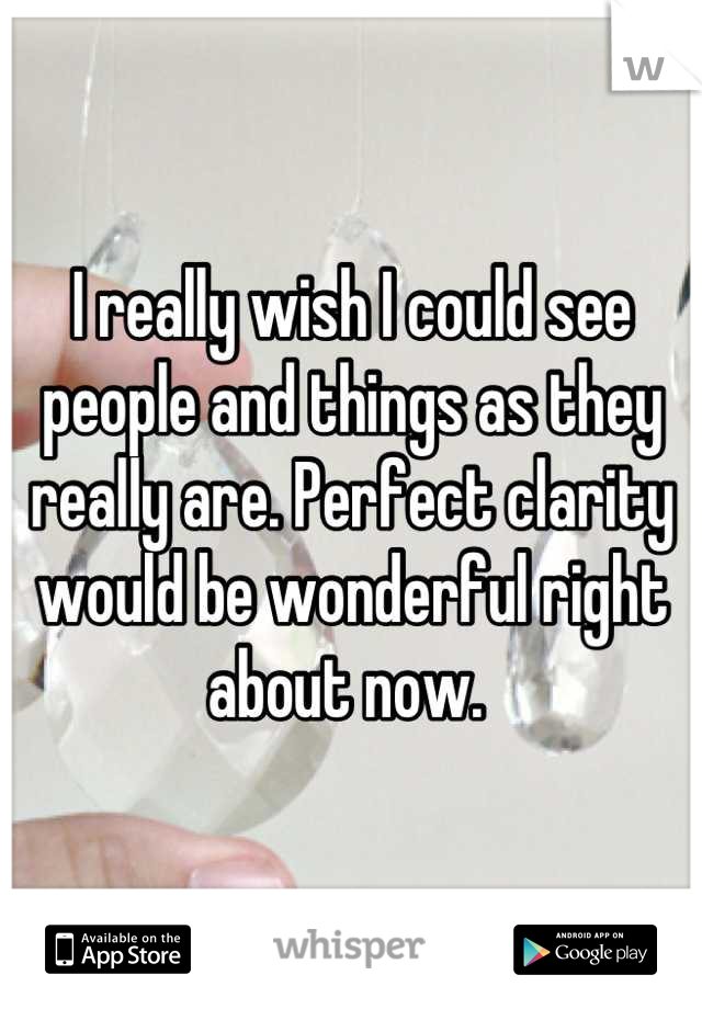 I really wish I could see people and things as they really are. Perfect clarity would be wonderful right about now. 