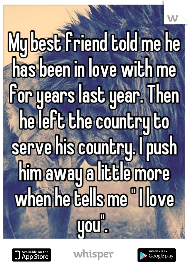 My best friend told me he has been in love with me for years last year. Then he left the country to serve his country. I push him away a little more when he tells me " I love you". 