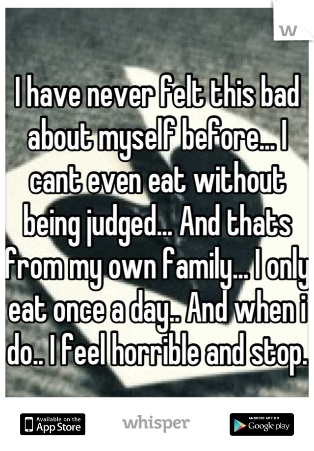 I have never felt this bad about myself before... I cant even eat without being judged... And thats from my own family... I only eat once a day.. And when i do.. I feel horrible and stop.