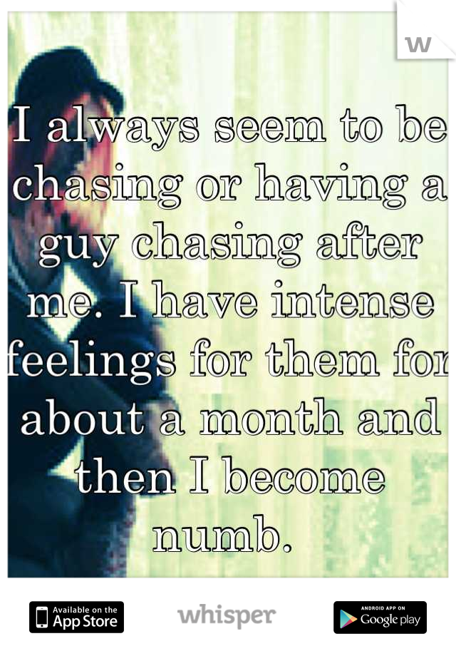 I always seem to be chasing or having a guy chasing after me. I have intense feelings for them for about a month and then I become numb. 