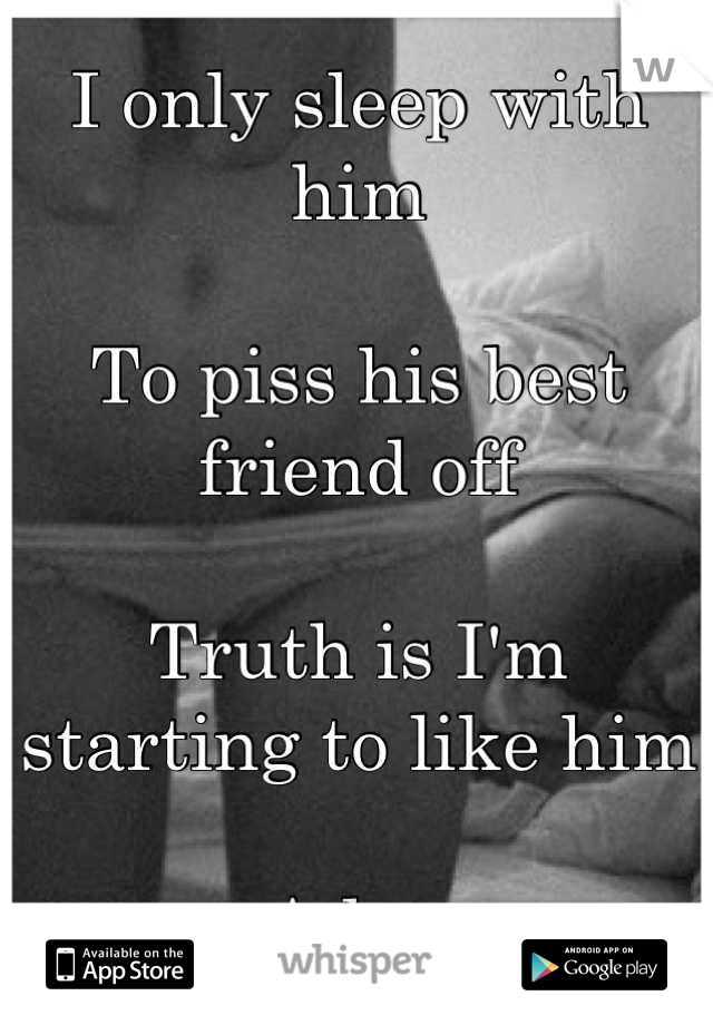 I only sleep with him

To piss his best friend off

Truth is I'm starting to like him

A lot 