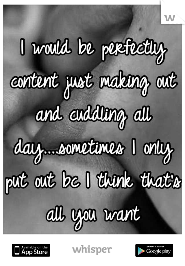 I would be perfectly content just making out and cuddling all day....sometimes I only put out bc I think that's all you want