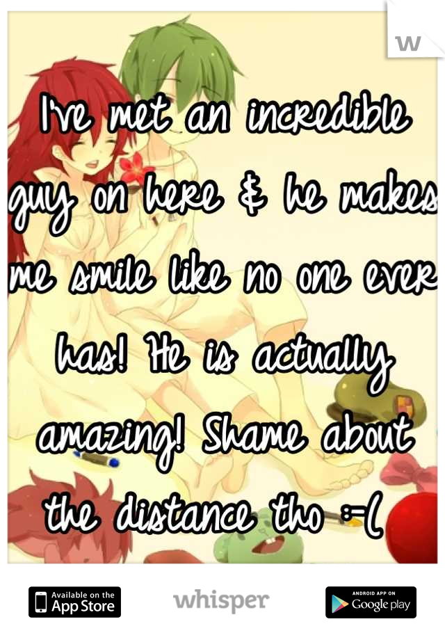 I've met an incredible guy on here & he makes me smile like no one ever has! He is actually amazing! Shame about the distance tho :-( 