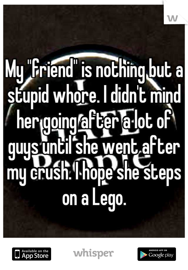 My "friend" is nothing but a stupid whore. I didn't mind her going after a lot of guys until she went after my crush. I hope she steps on a Lego.