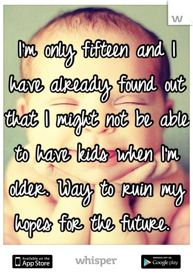 I'm only fifteen and I have already found out that I might not be able to have kids when I'm older. Way to ruin my hopes for the future. 