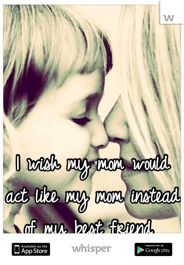 I wish my mom would act like my mom instead of my best friend 
