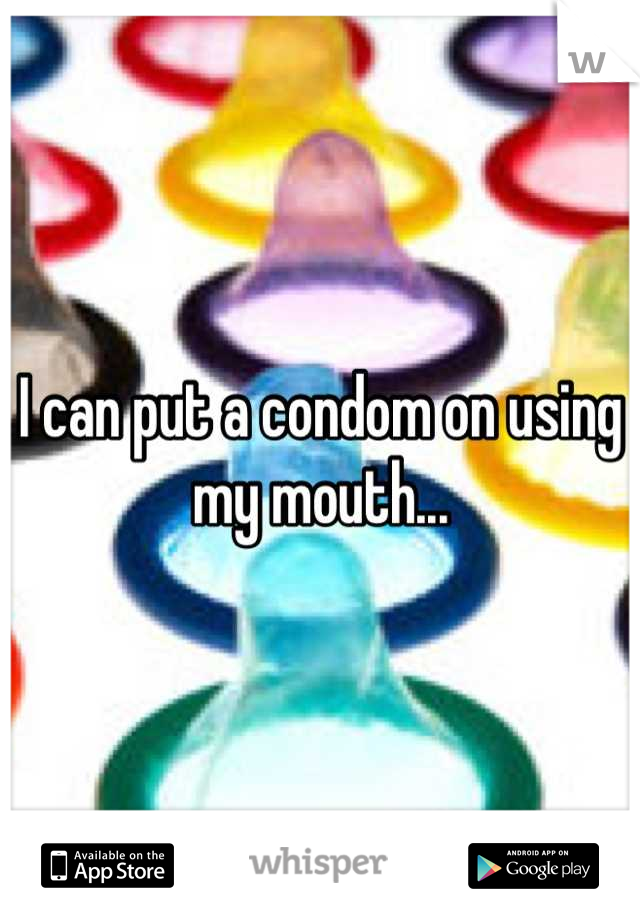 I can put a condom on using my mouth...