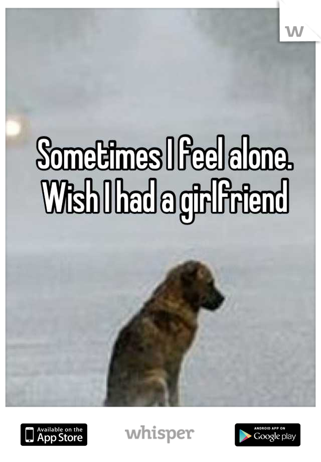 Sometimes I feel alone. Wish I had a girlfriend