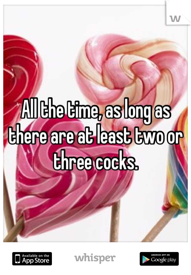 All the time, as long as there are at least two or three cocks.