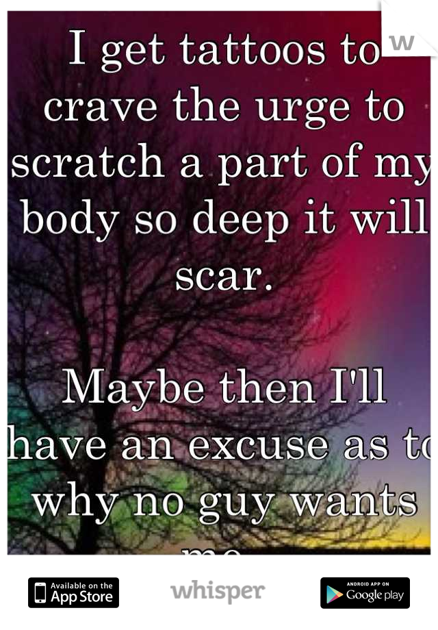 I get tattoos to crave the urge to scratch a part of my body so deep it will scar. 

Maybe then I'll have an excuse as to why no guy wants me. 