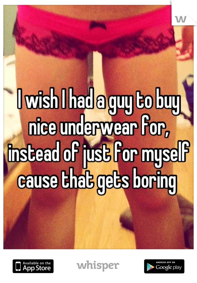 I wish I had a guy to buy nice underwear for, instead of just for myself cause that gets boring 