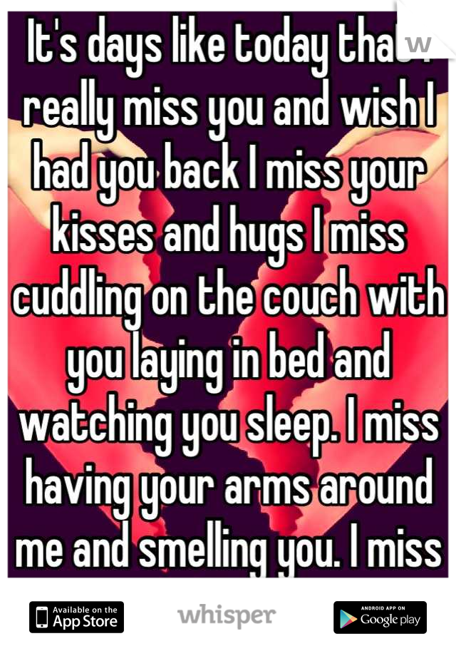 It's days like today that I really miss you and wish I had you back I miss your kisses and hugs I miss cuddling on the couch with you laying in bed and watching you sleep. I miss having your arms around me and smelling you. I miss you everything about you!